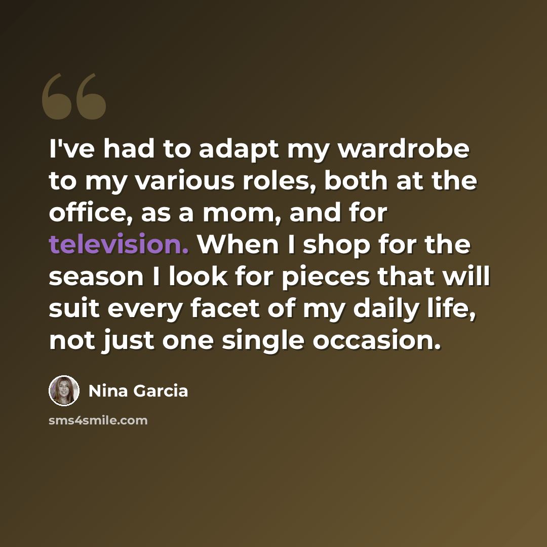 “I've had to adapt my wardrobe to my various roles, both at the office, as a mom, and for television. When I shop for the season I look for pieces that will suit every facet of my daily life, not just one single occasion.” quote by Nina Garcia
