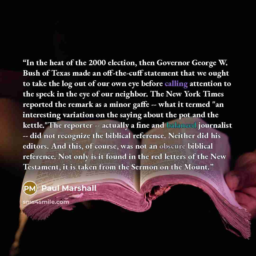 “In the heat of the 2000 election, then Governor George W. Bush of Texas made an off-the-cuff statement that we ought to take the log out of our own eye before calling attention to the speck in the eye of our neighbor. The New York Times reported the remark as a minor gaffe -- what it termed "an…” quote by Paul Marshall