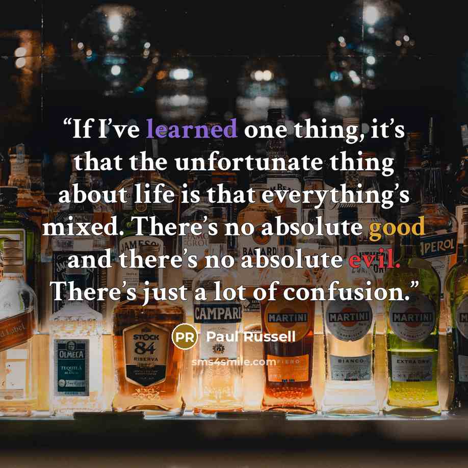 “If I’ve learned one thing, it’s that the unfortunate thing about life is that everything’s mixed. There’s no absolute good and there’s no absolute evil. There’s just a lot of confusion.” quote by Paul Russell