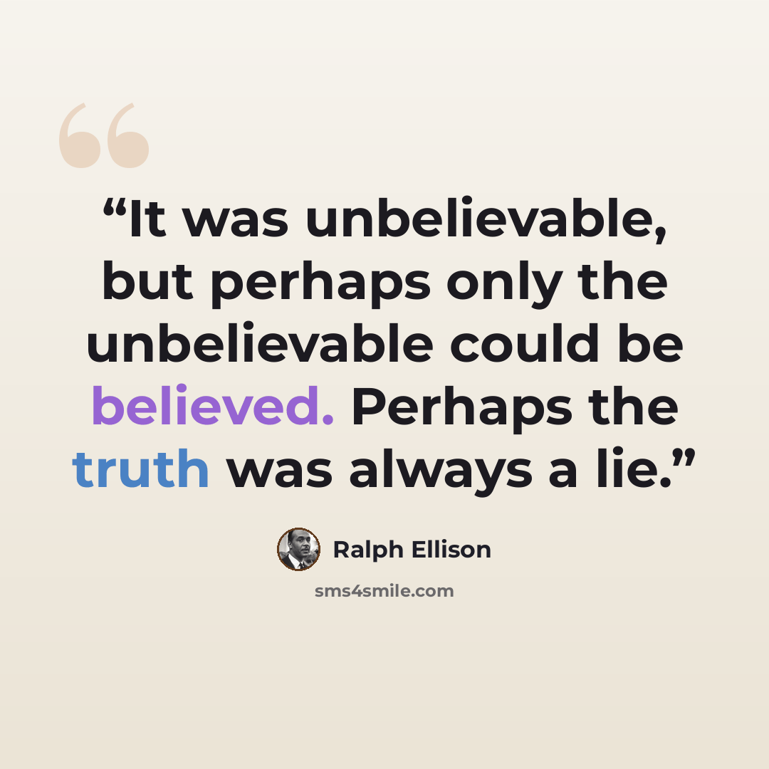 “It was unbelievable, but perhaps only the unbelievable could be believed. Perhaps the truth was always a lie.” quote by Ralph Ellison