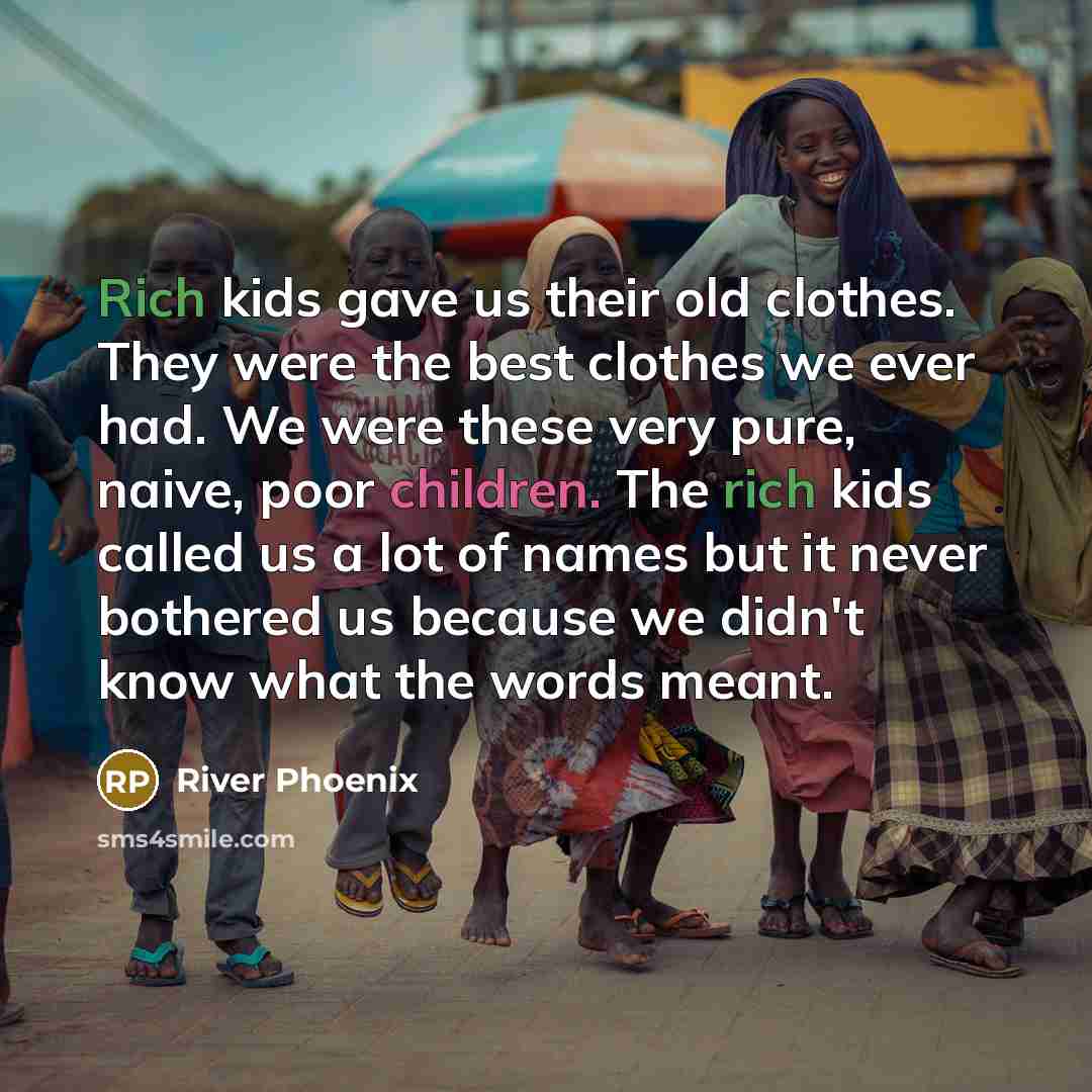 “Rich kids gave us their old clothes. They were the best clothes we ever had. We were these very pure, naive, poor children. The rich kids called us a lot of names but it never bothered us because we didn't know what the words meant.” quote by River Phoenix