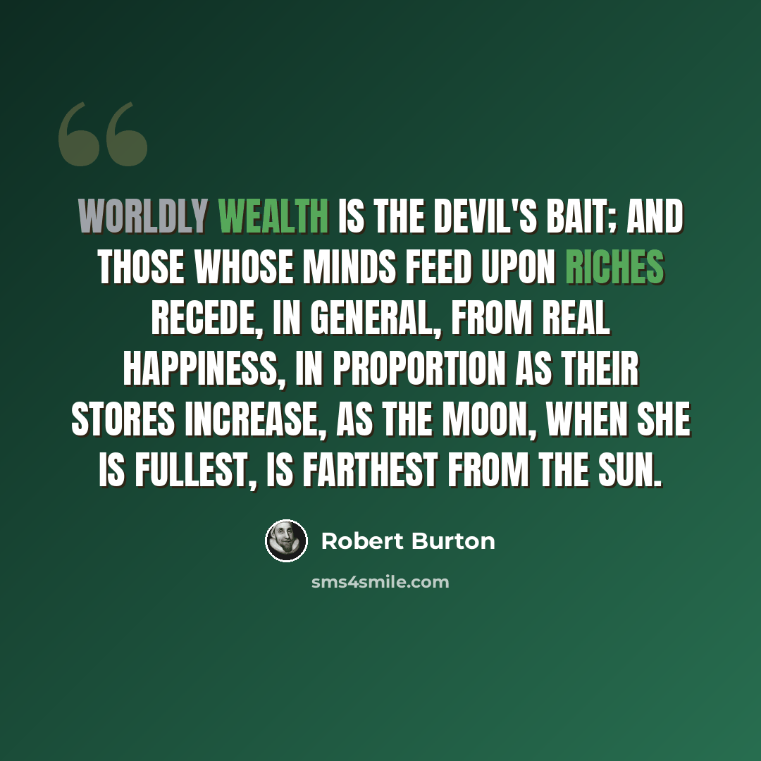 “Worldly wealth is the Devil's bait; and those whose minds feed upon riches recede, in general, from real happiness, in proportion as their stores increase, as the moon, when she is fullest, is farthest from the sun.” quote by Robert Burton