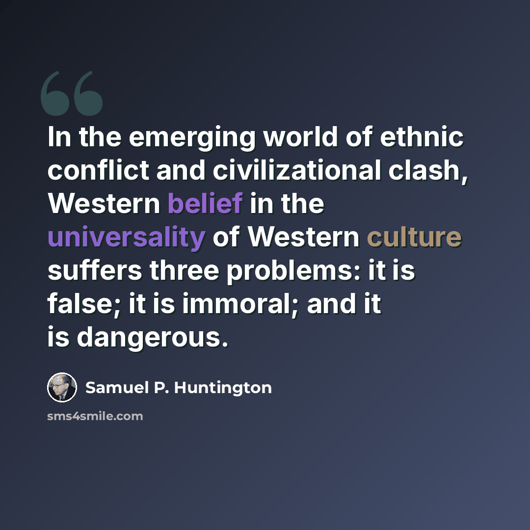 “In the emerging world of ethnic conflict and civilizational clash, Western belief in the universality of Western culture suffers three problems: it is false; it is immoral; and it is dangerous.” quote by Samuel P. Huntington