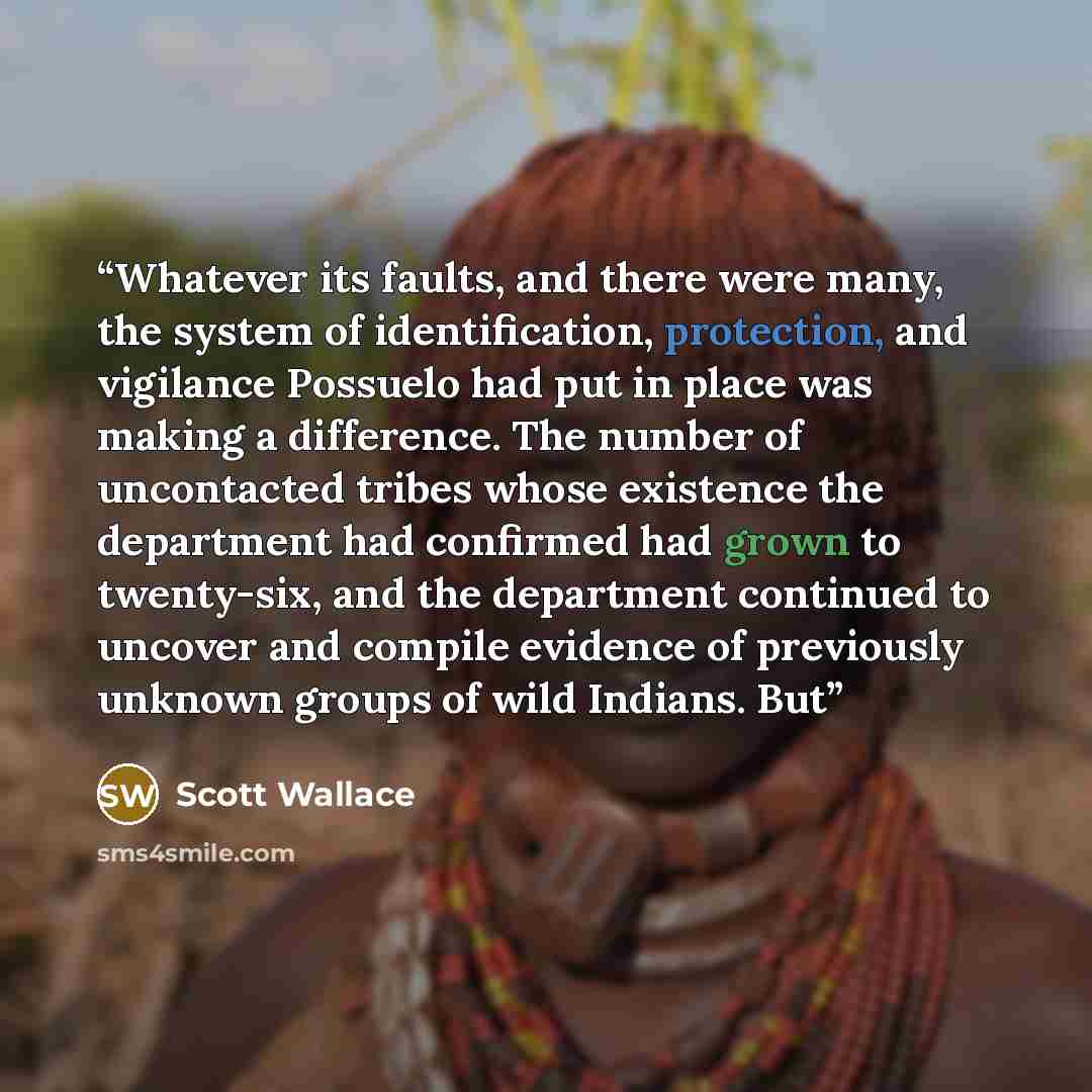 “Whatever its faults, and there were many, the system of identification, protection, and vigilance Possuelo had put in place was making a difference. The number of uncontacted tribes whose existence the department had confirmed had grown to twenty-six, and the department continued to uncover and…” quote by Scott Wallace