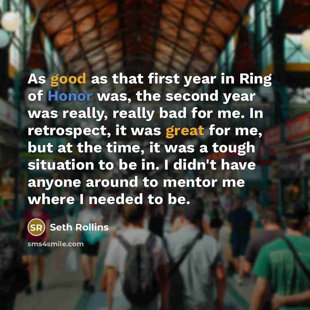 “As good as that first year in Ring of Honor was, the second year was really, really bad for me. In retrospect, it was great for me, but at the time, it was a tough situation to be in. I didn't have anyone around to mentor me where I needed to be.” quote by Seth Rollins