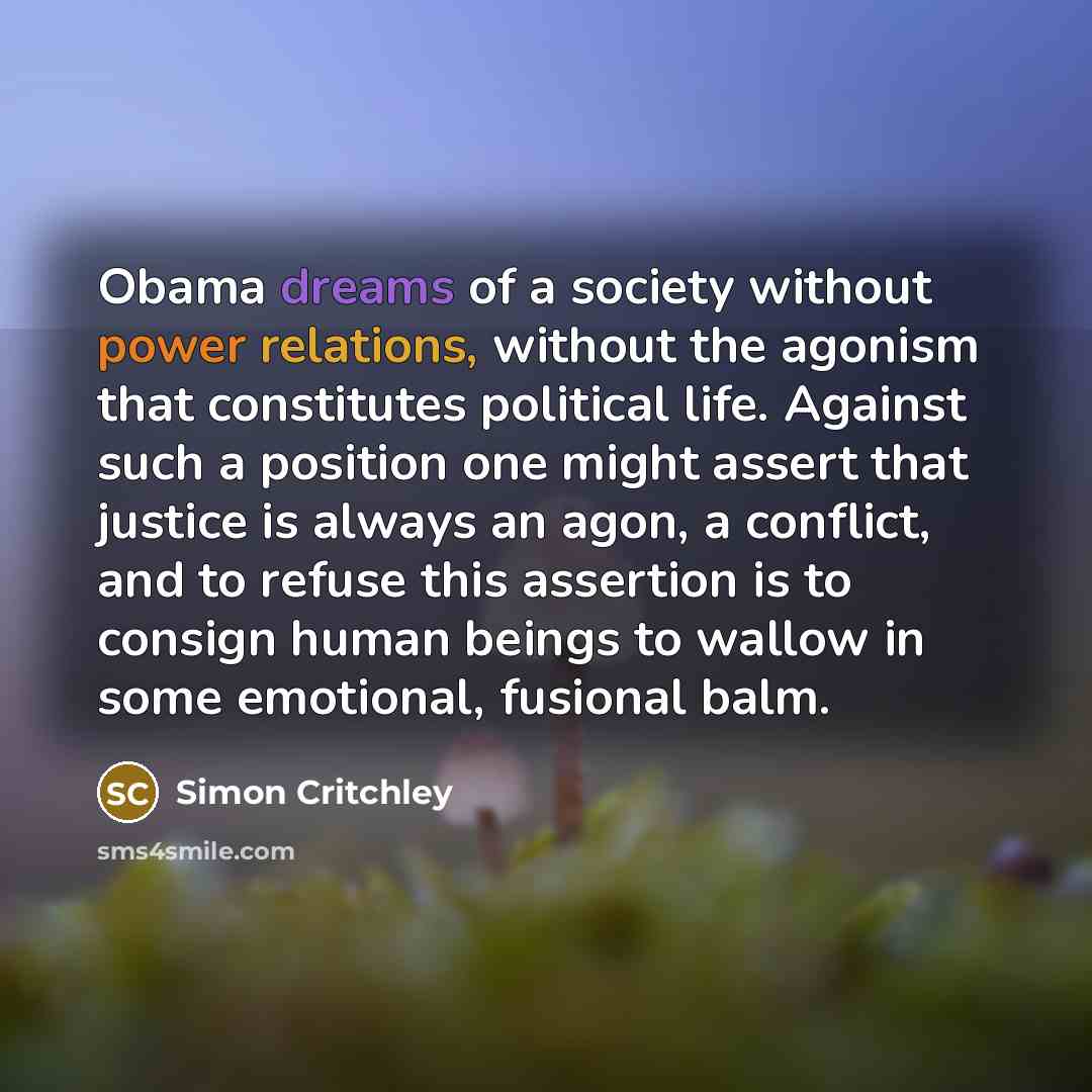 “Obama dreams of a society without power relations, without the agonism that constitutes political life. Against such a position one might assert that justice is always an agon, a conflict, and to refuse this assertion is to consign human beings to wallow in some emotional, fusional balm.” quote by Simon Critchley