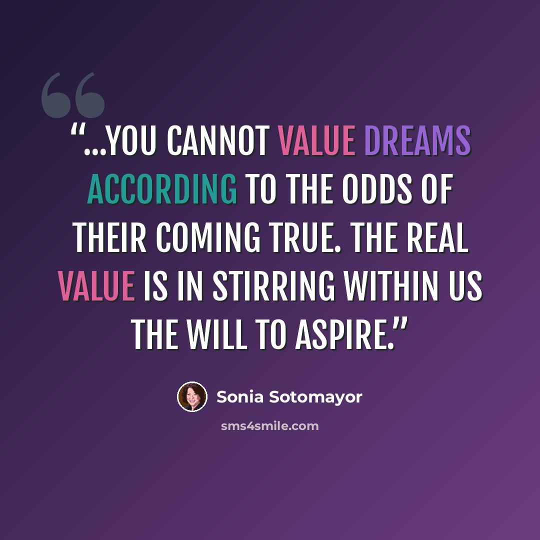 “...you cannot value dreams according to the odds of their coming true. The real value is in stirring within us the will to aspire.” quote by Sonia Sotomayor