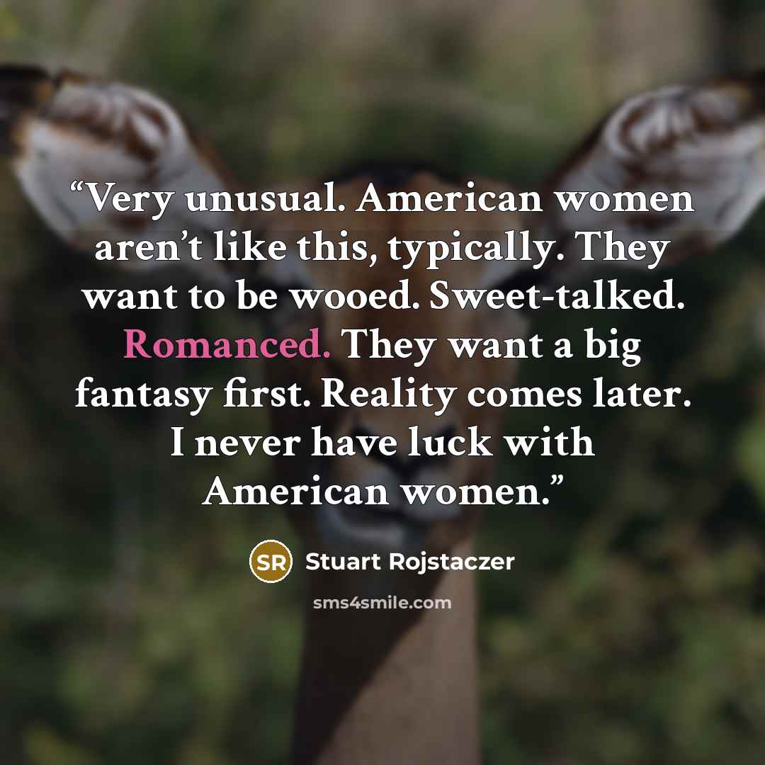 “Very unusual. American women aren’t like this, typically. They want to be wooed. Sweet-talked. Romanced. They want a big fantasy first. Reality comes later. I never have luck with American women.” quote by Stuart Rojstaczer