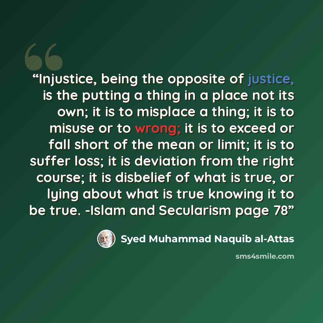 “Injustice, being the opposite of justice, is the putting a thing in a place not its own; it is to misplace a thing; it is to misuse or to wrong; it is to exceed or fall short of the mean or limit; it is to suffer loss; it is deviation from the right course; it is disbelief of what is true, or…” quote by Syed Muhammad Naquib al-Attas