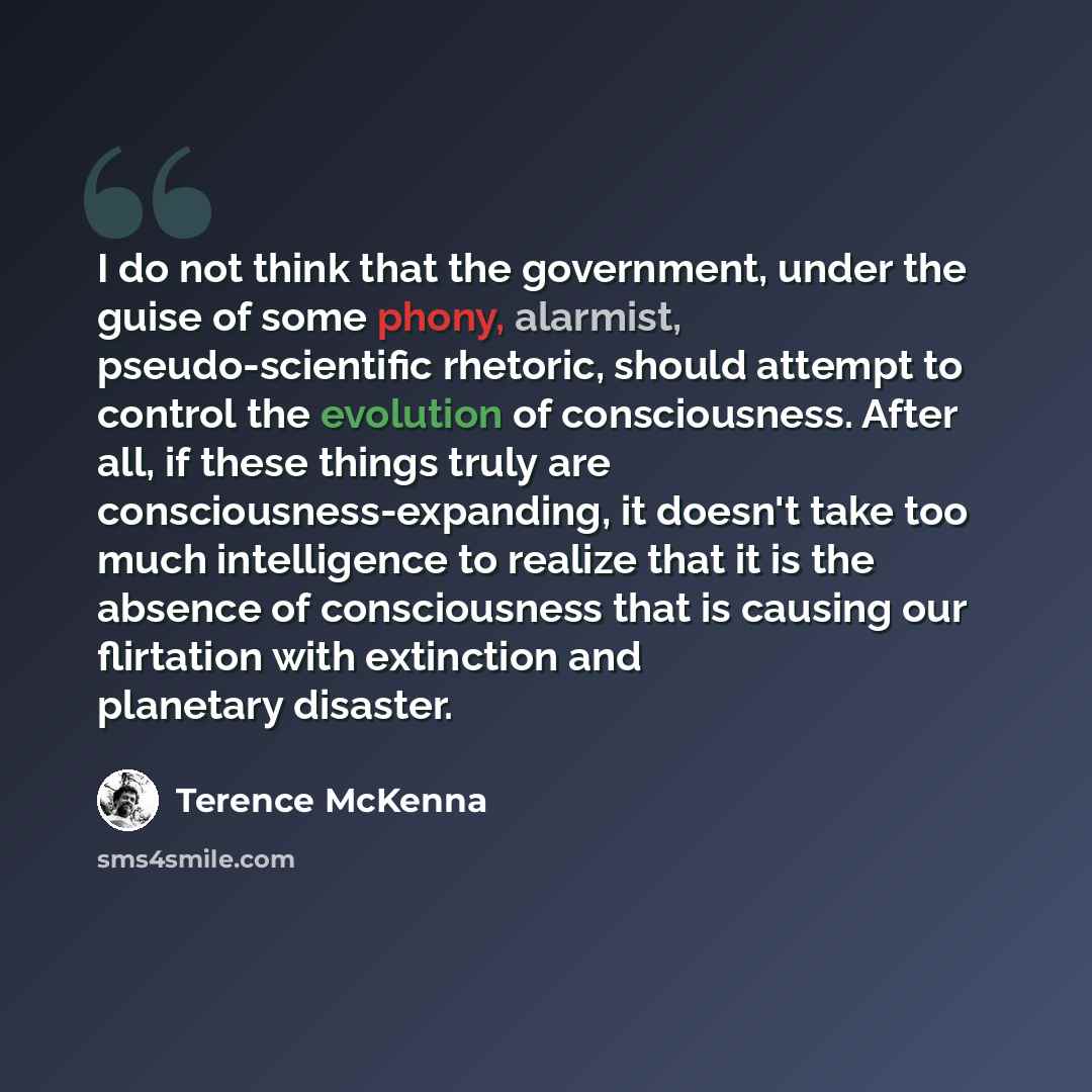 “I do not think that the government, under the guise of some phony, alarmist, pseudo-scientific rhetoric, should attempt to control the evolution of consciousness. After all, if these things truly are consciousness-expanding, it doesn't take too much intelligence to realize that it is the absence…” quote by Terence McKenna