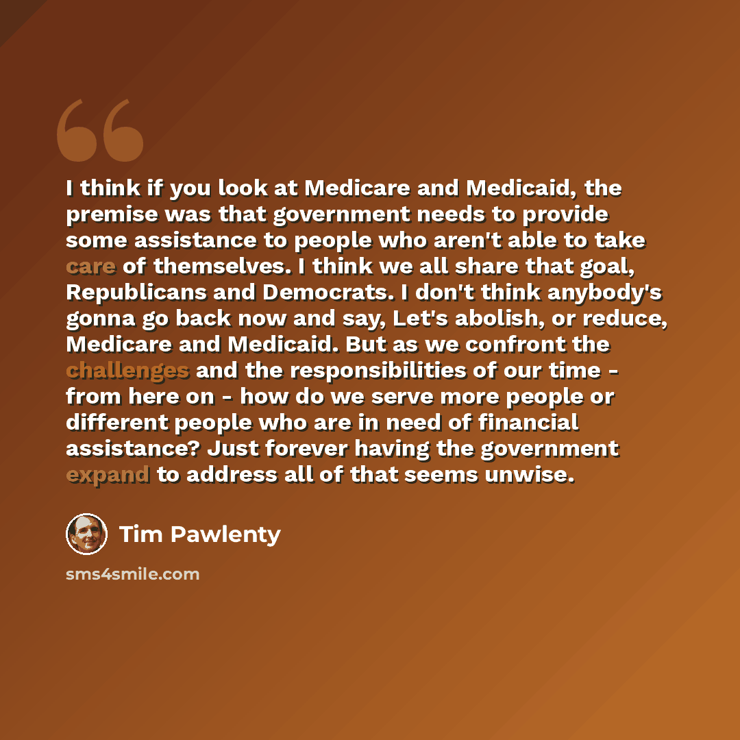 “I think if you look at Medicare and Medicaid, the premise was that government needs to provide some assistance to people who aren't able to take care of themselves. I think we all share that goal, Republicans and Democrats. I don't think anybody's gonna go back now and say, Let's abolish, or…” quote by Tim Pawlenty