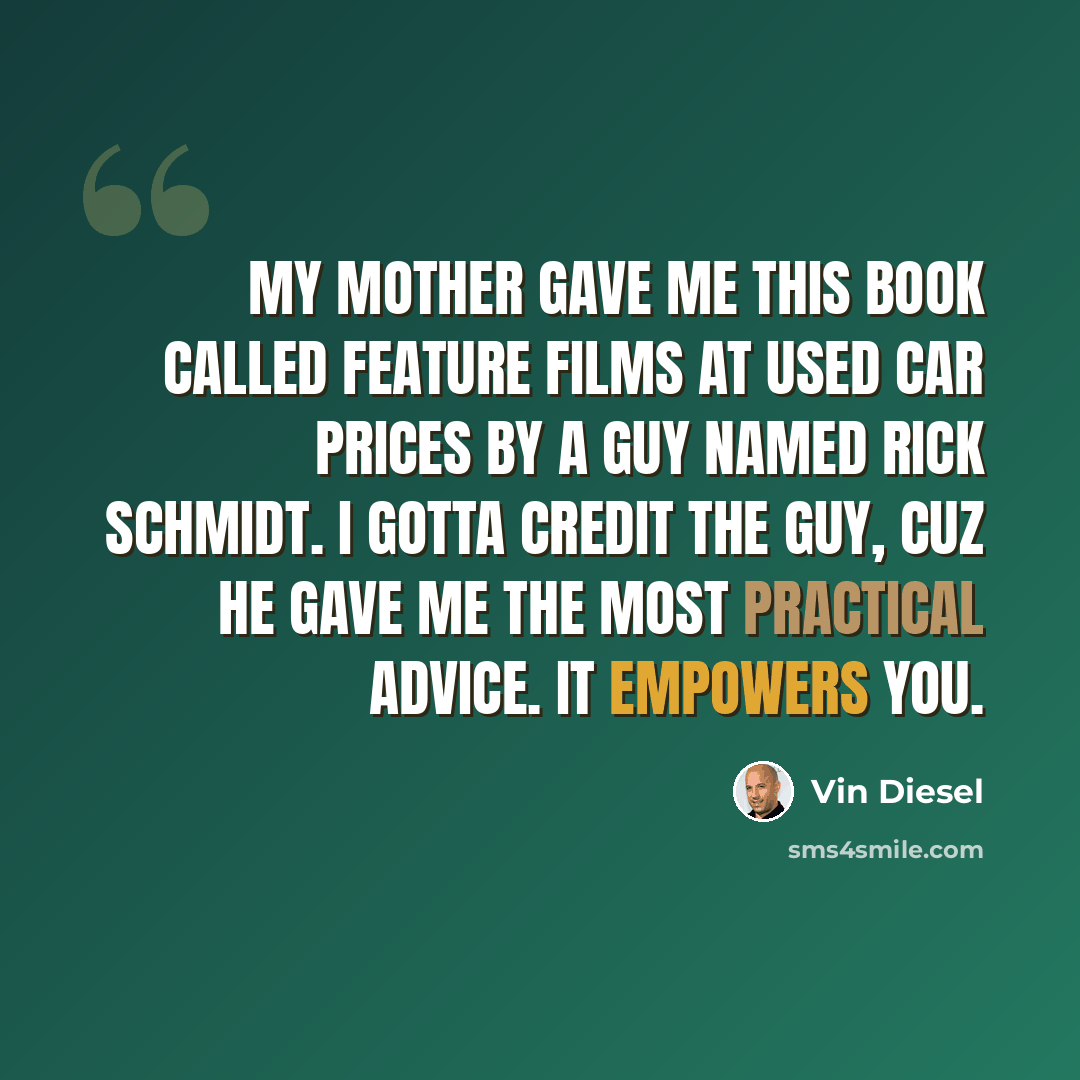 “My mother gave me this book called Feature Films at Used Car Prices by a guy named Rick Schmidt. I gotta credit the guy, cuz he gave me the most practical advice. It empowers you.” quote by Vin Diesel