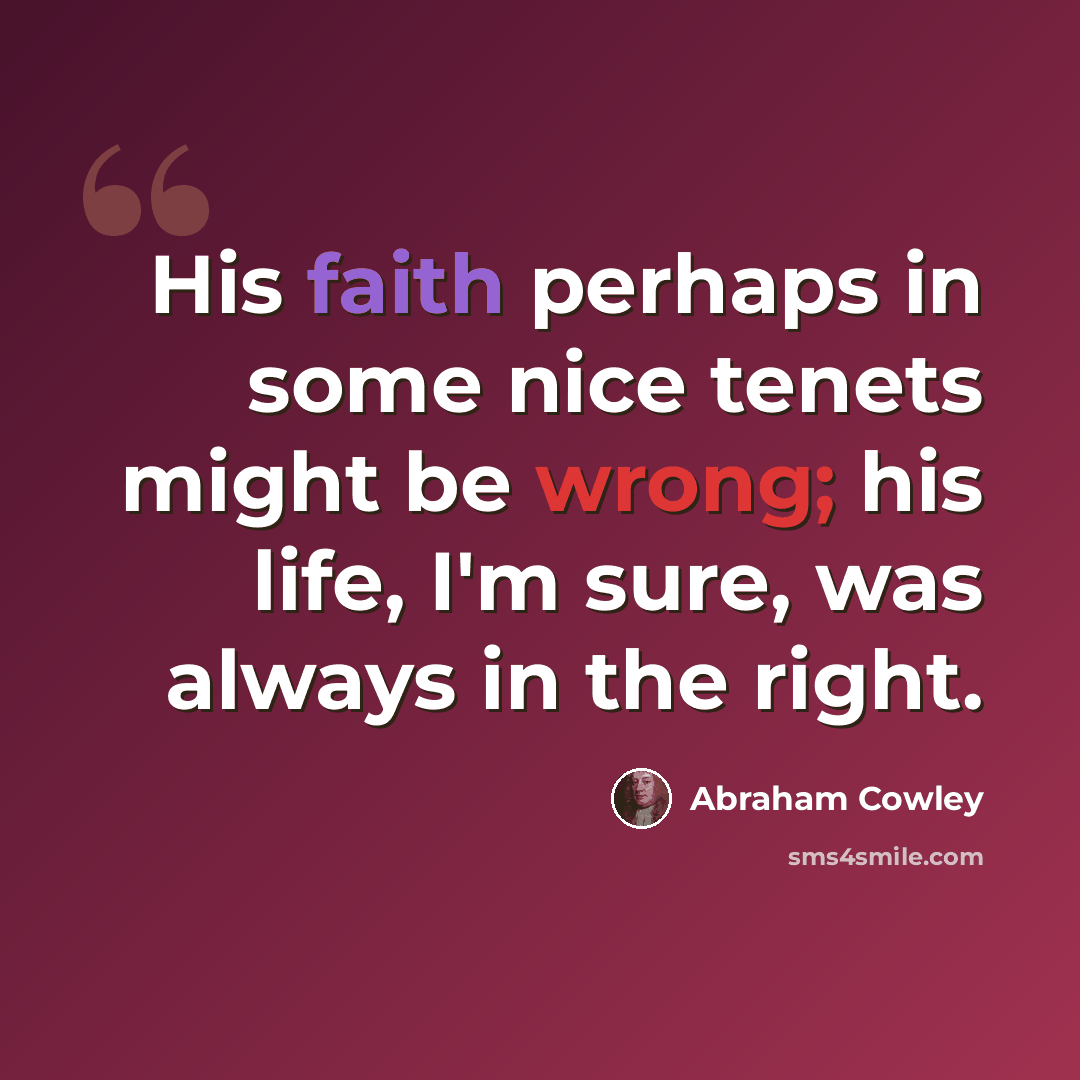“His faith perhaps in some nice tenets might be wrong; his life, I'm sure, was always in the right.” quote by Abraham Cowley