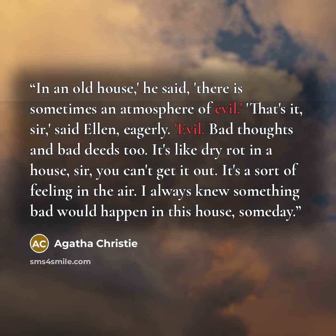 “In an old house,' he said, 'there is sometimes an atmosphere of evil.' 'That's it, sir,' said Ellen, eagerly. 'Evil. Bad thoughts and bad deeds too. It's like dry rot in a house, sir, you can't get it out. It's a sort of feeling in the air. I always knew something bad would happen in this house…” quote by Agatha Christie