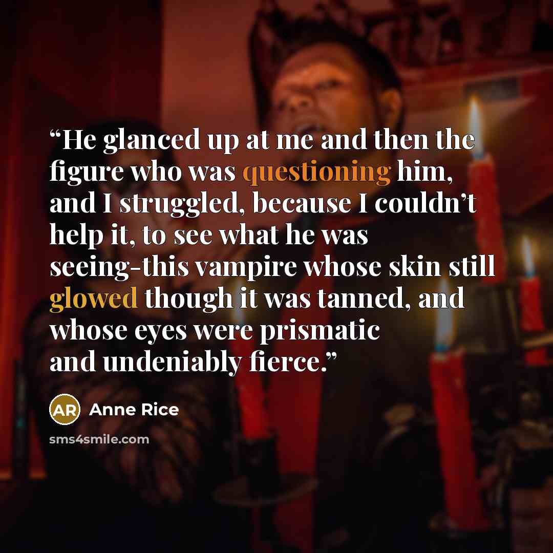 “He glanced up at me and then the figure who was questioning him, and I struggled, because I couldn’t help it, to see what he was seeing-this vampire whose skin still glowed though it was tanned, and whose eyes were prismatic and undeniably fierce.” quote by Anne Rice