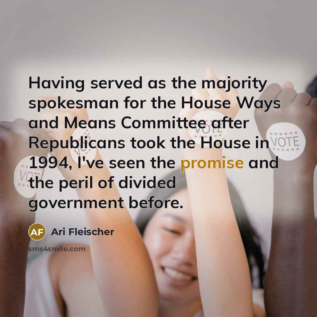“Having served as the majority spokesman for the House Ways and Means Committee after Republicans took the House in 1994, I've seen the promise and the peril of divided government before.” quote by Ari Fleischer