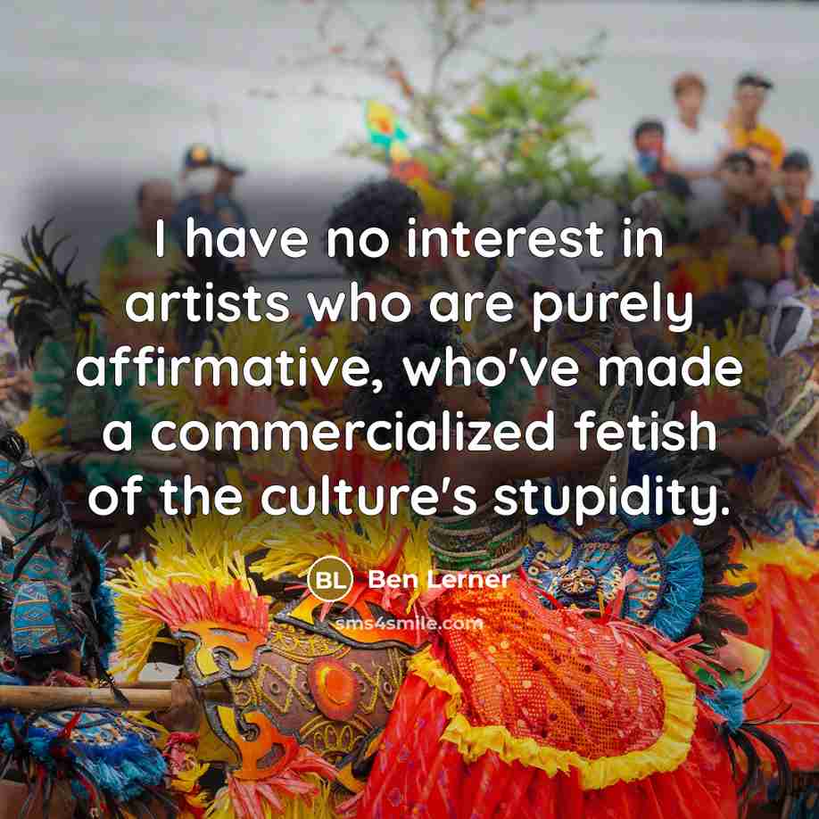“I have no interest in artists who are purely affirmative, who've made a commercialized fetish of the culture's stupidity.” quote by Ben Lerner