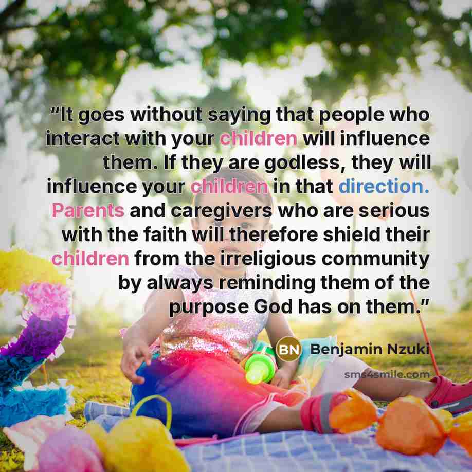 “It goes without saying that people who interact with your children will influence them. If they are godless, they will influence your children in that direction. Parents and caregivers who are serious with the faith will therefore shield their children from the irreligious community by always…” quote by Benjamin Nzuki