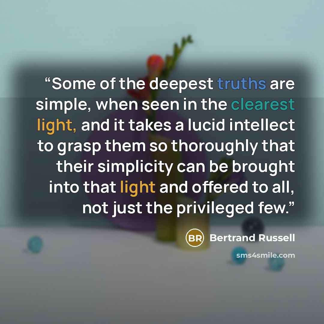 “Some of the deepest truths are simple, when seen in the clearest light, and it takes a lucid intellect to grasp them so thoroughly that their simplicity can be brought into that light and offered to all, not just the privileged few.” quote by Bertrand Russell