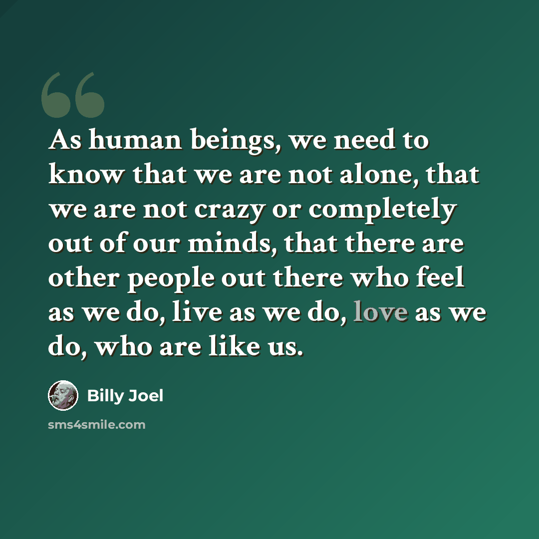 “As human beings, we need to know that we are not alone, that we are not crazy or completely out of our minds, that there are other people out there who feel as we do, live as we do, love as we do, who are like us.” quote by Billy Joel