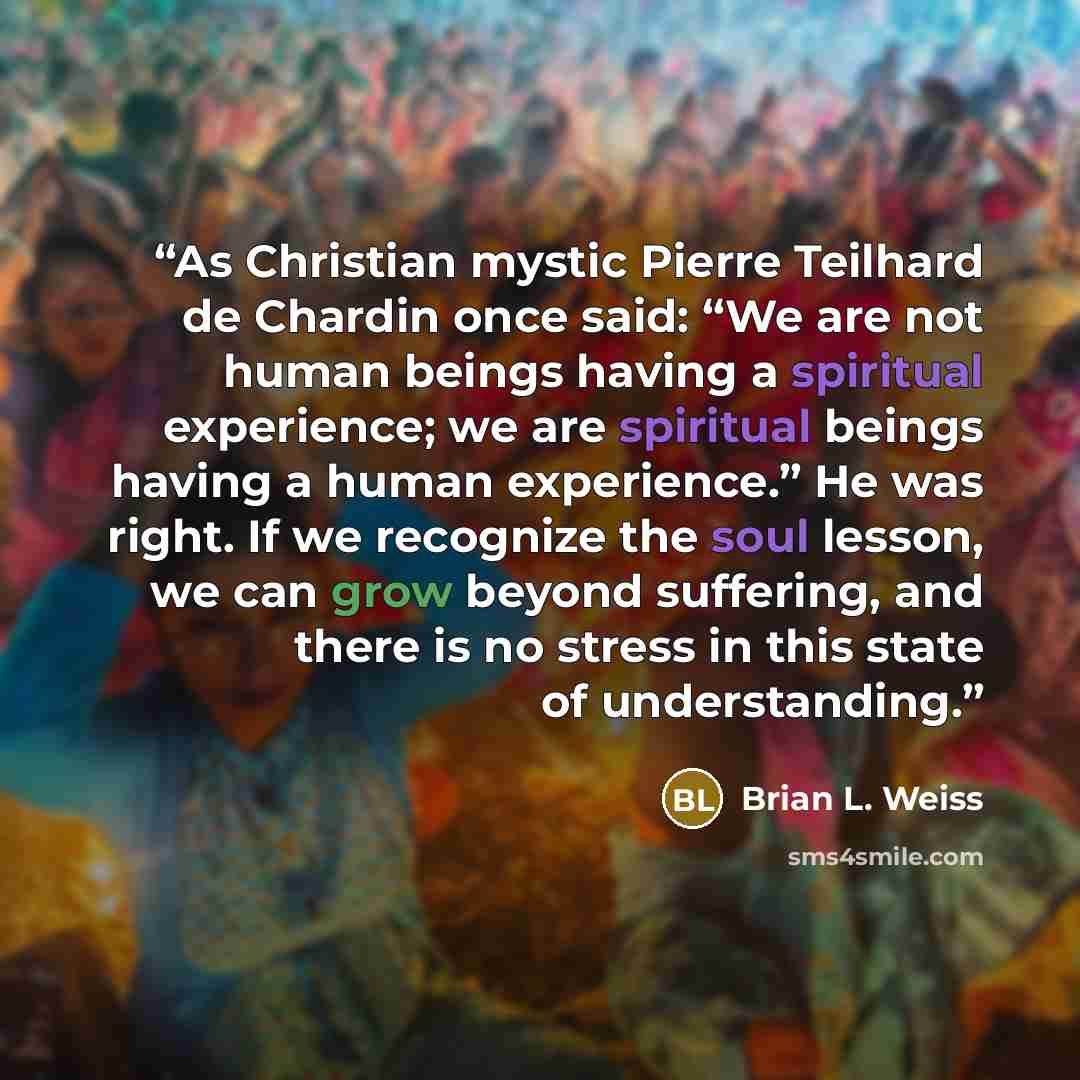 “As Christian mystic Pierre Teilhard de Chardin once said: “We are not human beings having a spiritual experience; we are spiritual beings having a human experience.” He was right. If we recognize the soul lesson, we can grow beyond suffering, and there is no stress in this state of understanding.” quote by Brian L. Weiss