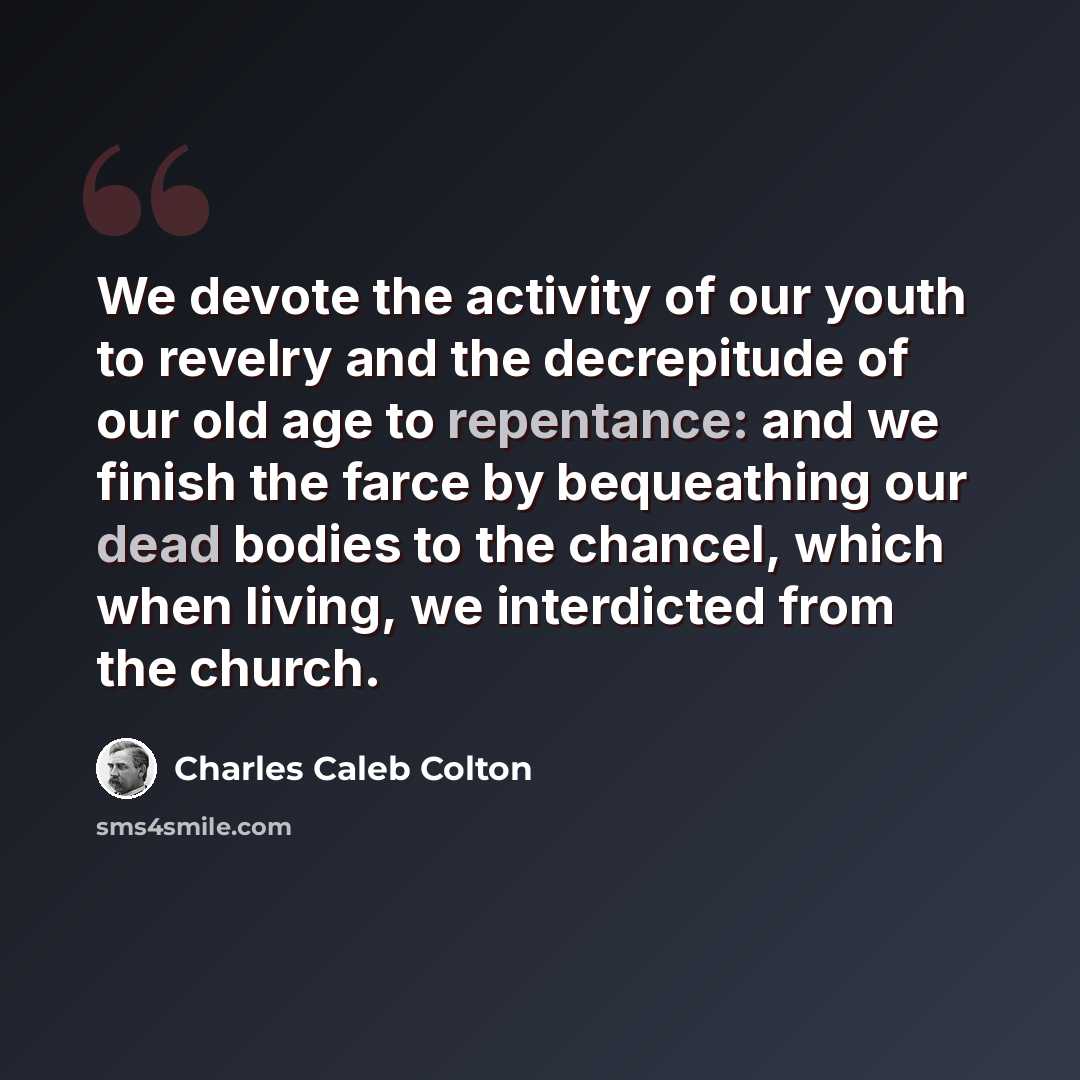 “We devote the activity of our youth to revelry and the decrepitude of our old age to repentance: and we finish the farce by bequeathing our dead bodies to the chancel, which when living, we interdicted from the church.” quote by Charles Caleb Colton