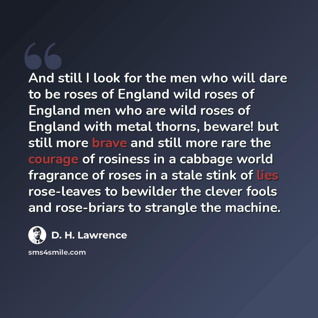 “And still I look for the men who will dare to be roses of England wild roses of England men who are wild roses of England with metal thorns, beware! but still more brave and still more rare the courage of rosiness in a cabbage world fragrance of roses in a stale stink of lies rose-leaves to…” quote by D. H. Lawrence