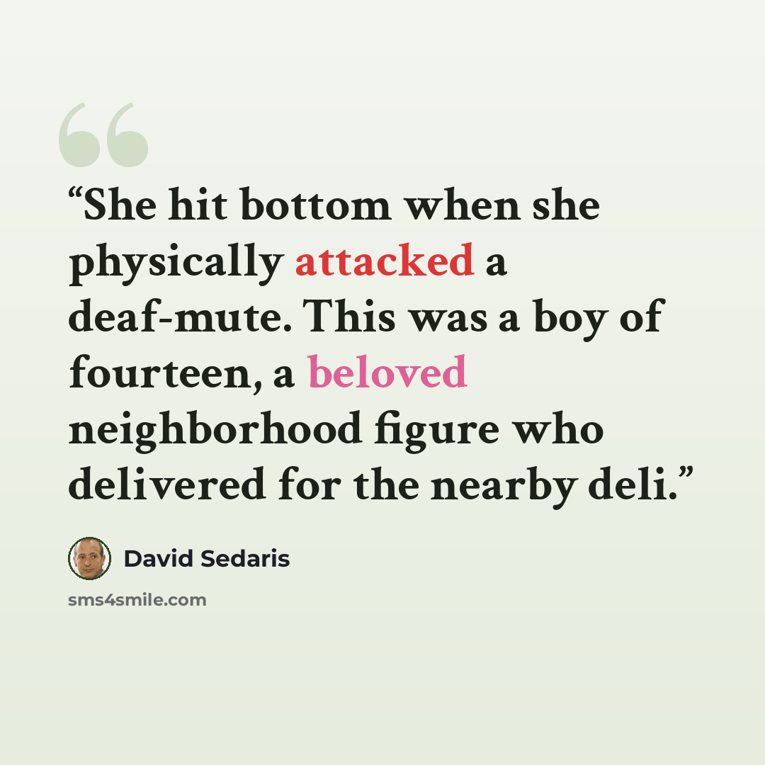 “She hit bottom when she physically attacked a deaf-mute. This was a boy of fourteen, a beloved neighborhood figure who delivered for the nearby deli.” quote by David Sedaris