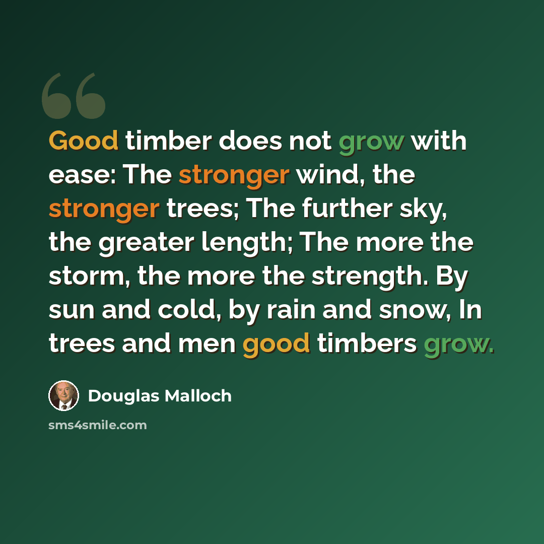 “Good timber does not grow with ease: The stronger wind, the stronger trees; The further sky, the greater length; The more the storm, the more the strength. By sun and cold, by rain and snow, In trees and men good timbers grow.” quote by Douglas Malloch