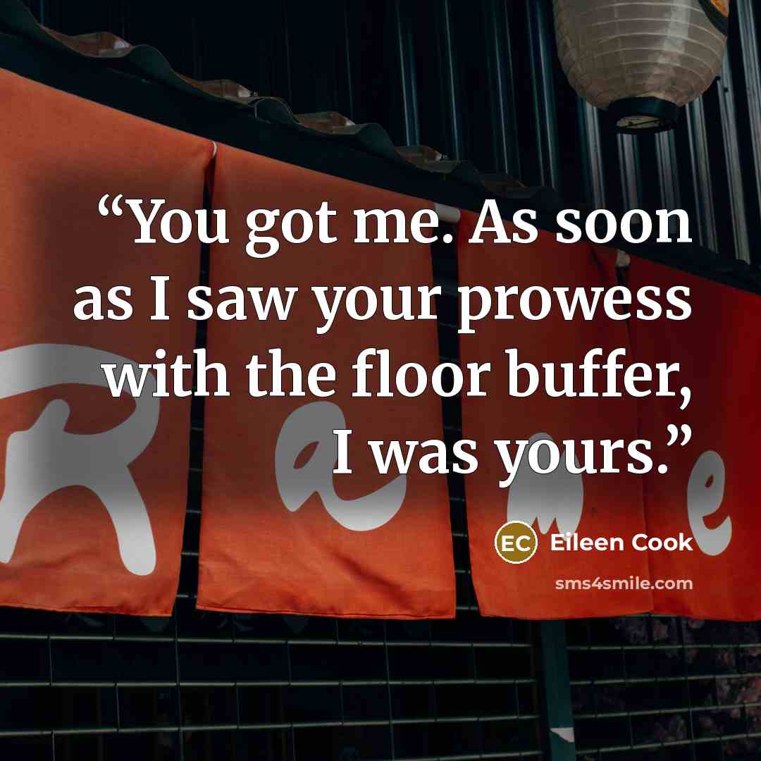 “You got me. As soon as I saw your prowess with the floor buffer, I was yours.” quote by Eileen Cook