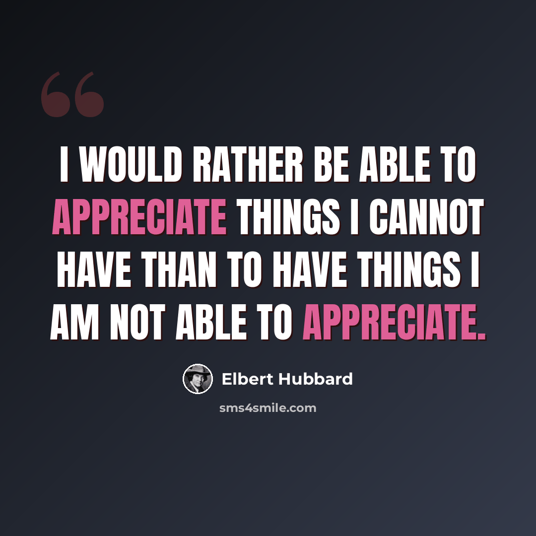 “I would rather be able to appreciate things I cannot have than to have things I am not able to appreciate.” quote by Elbert Hubbard