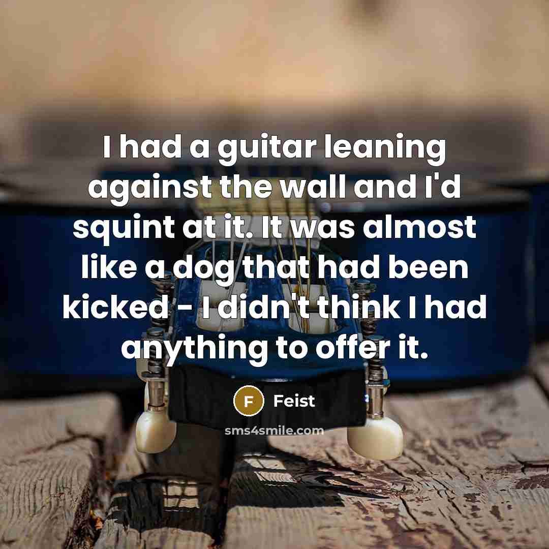 “I had a guitar leaning against the wall and I'd squint at it. It was almost like a dog that had been kicked - I didn't think I had anything to offer it.” quote by Feist