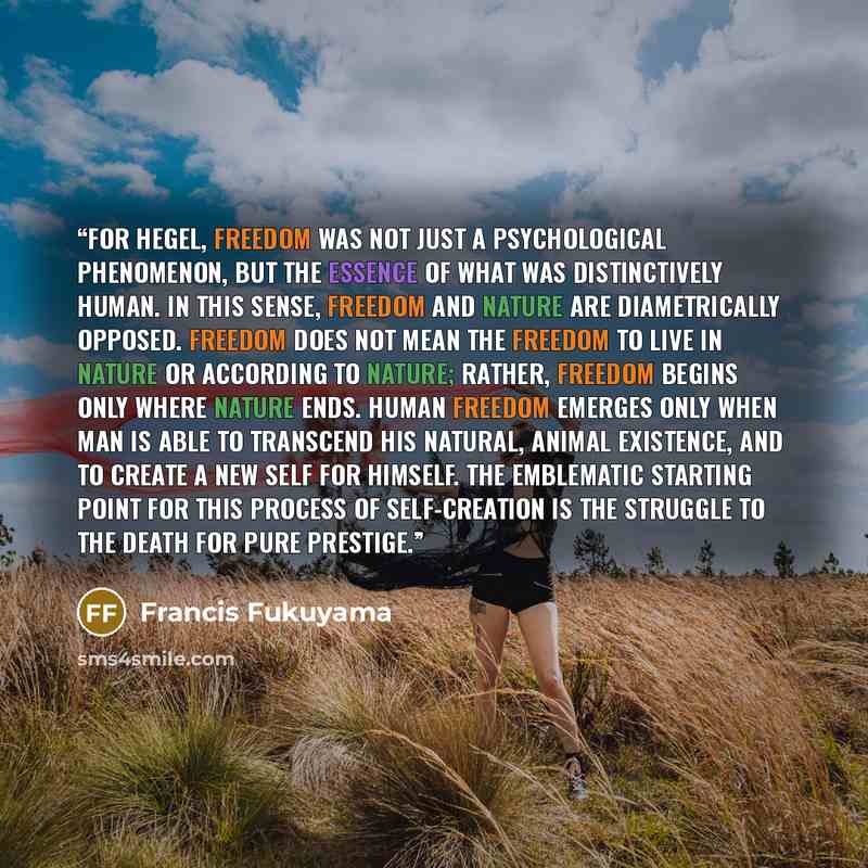 “For Hegel, freedom was not just a psychological phenomenon, but the essence of what was distinctively human. In this sense, freedom and nature are diametrically opposed. Freedom does not mean the freedom to live in nature or according to nature; rather, freedom begins only where nature ends. Human…” quote by Francis Fukuyama