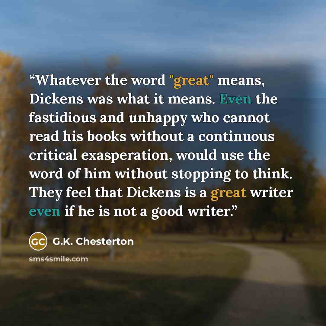 “Whatever the word "great" means, Dickens was what it means. Even the fastidious and unhappy who cannot read his books without a continuous critical exasperation, would use the word of him without stopping to think. They feel that Dickens is a great writer even if he is not a good writer.” quote by G.K. Chesterton