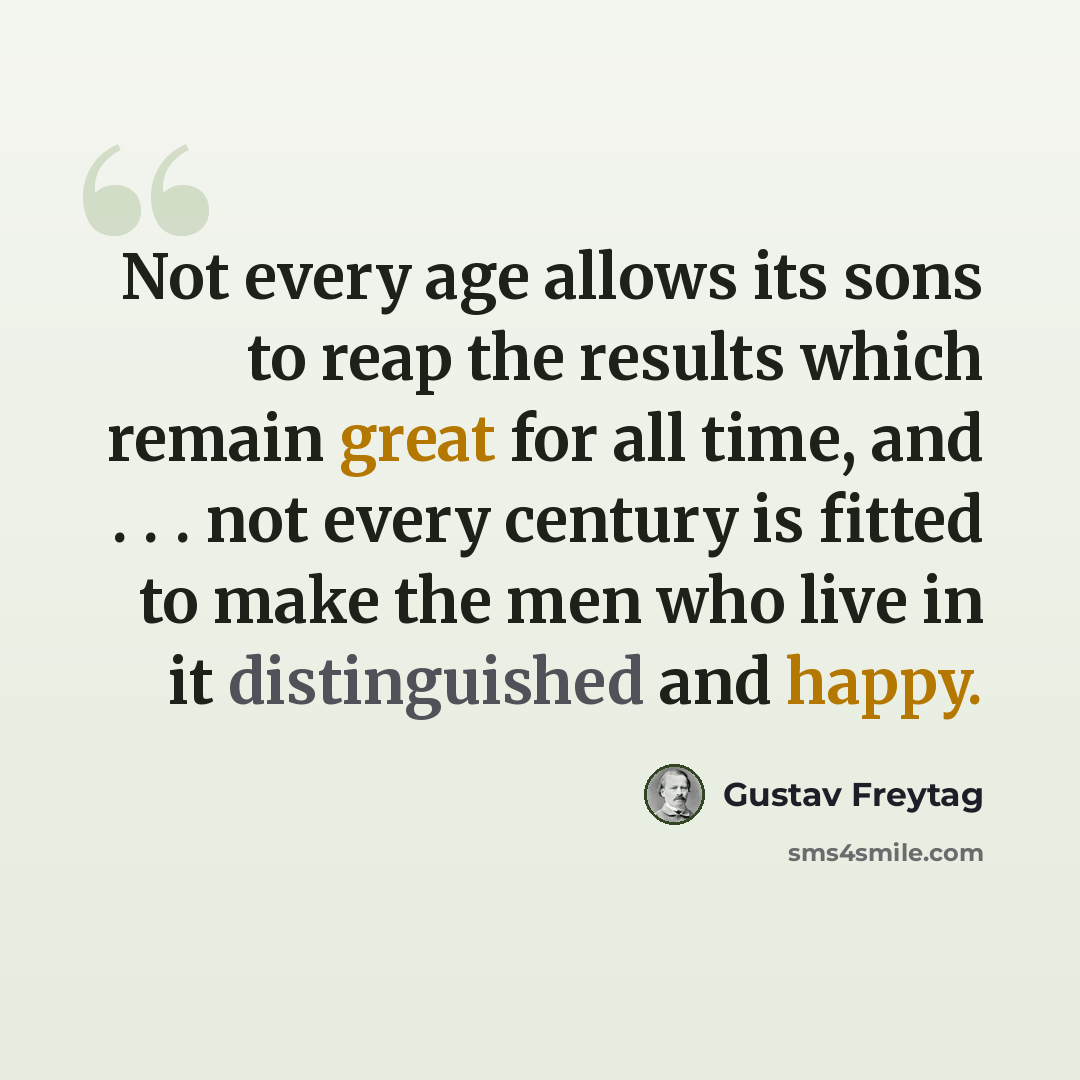 “Not every age allows its sons to reap the results which remain great for all time, and . . . not every century is fitted to make the men who live in it distinguished and happy.” quote by Gustav Freytag