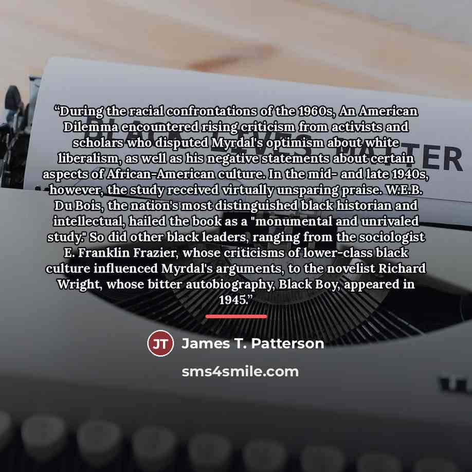 “During the racial confrontations of the 1960s, An American Dilemma encountered rising criticism from activists and scholars who disputed Myrdal's optimism about white liberalism, as well as his negative statements about certain aspects of African-American culture. In the mid- and late 1940s…” quote by James T. Patterson