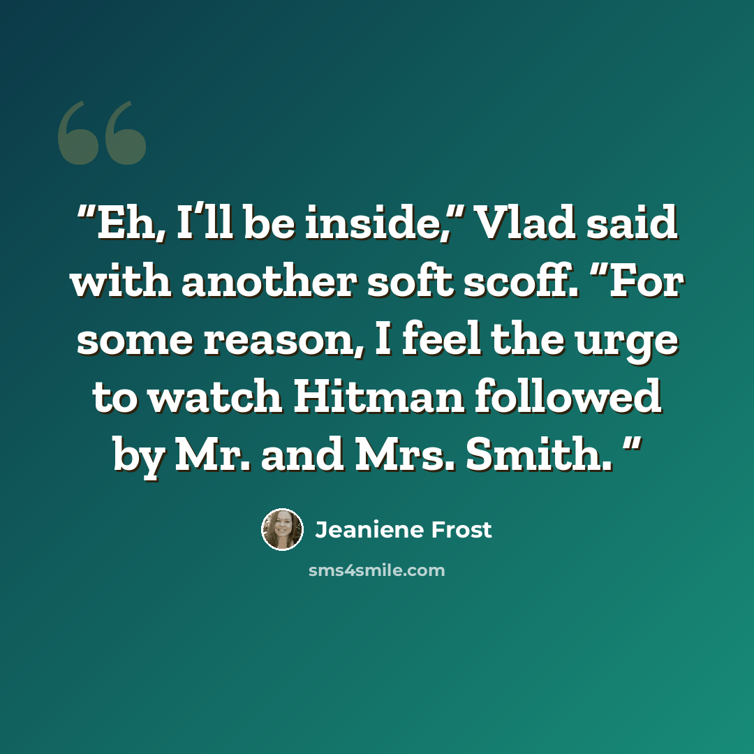 “Eh, I’ll be inside,” Vlad said with another soft scoff. “For some reason, I feel the urge to watch Hitman followed by Mr. and Mrs. Smith.” quote by Jeaniene Frost