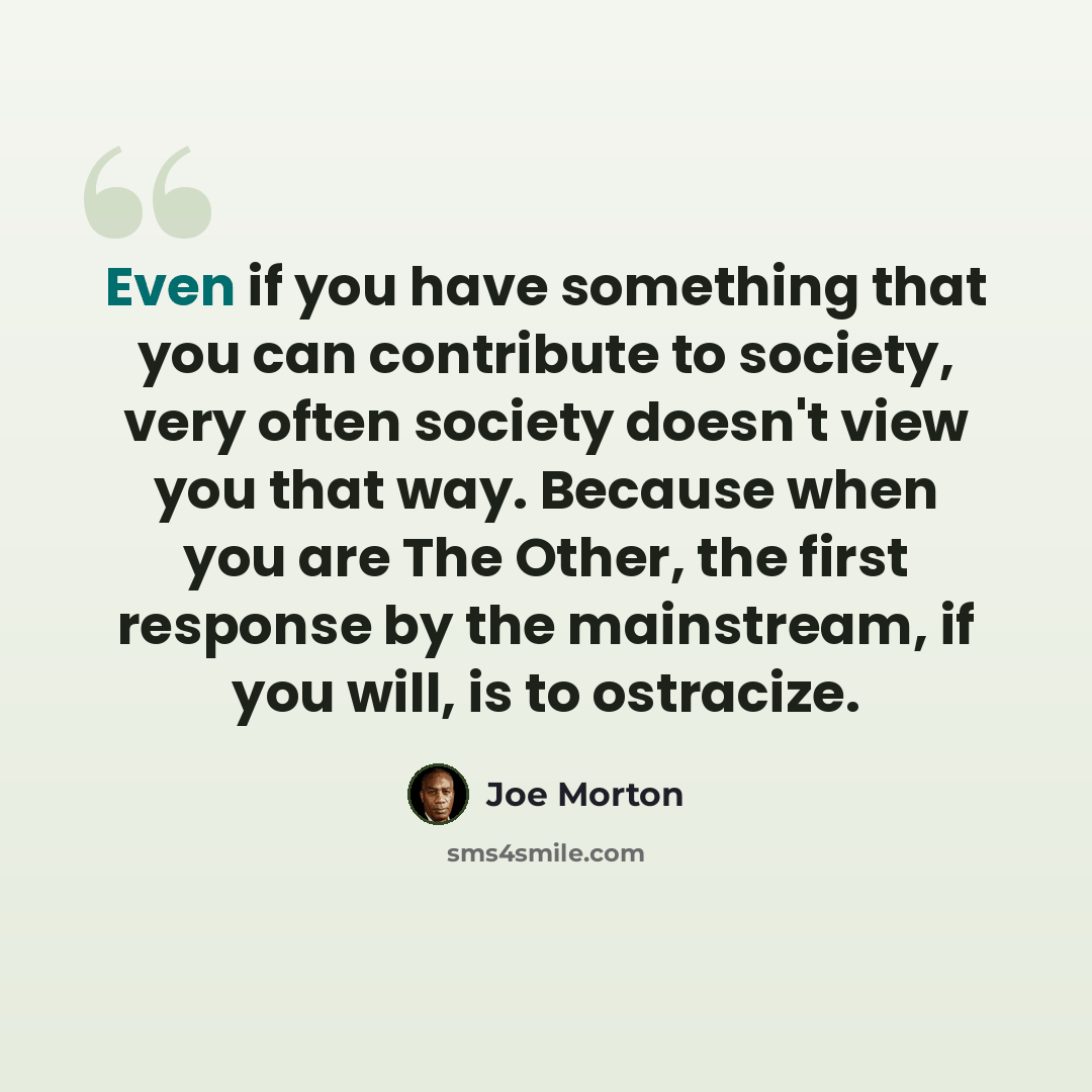 “Even if you have something that you can contribute to society, very often society doesn't view you that way. Because when you are The Other, the first response by the mainstream, if you will, is to ostracize.” quote by Joe Morton