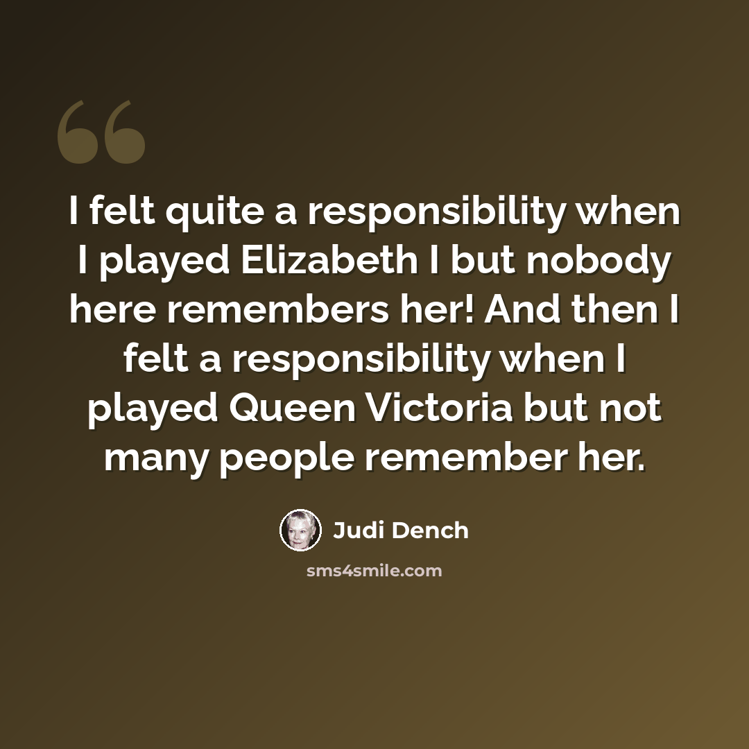 “I felt quite a responsibility when I played Elizabeth I but nobody here remembers her! And then I felt a responsibility when I played Queen Victoria but not many people remember her.” quote by Judi Dench