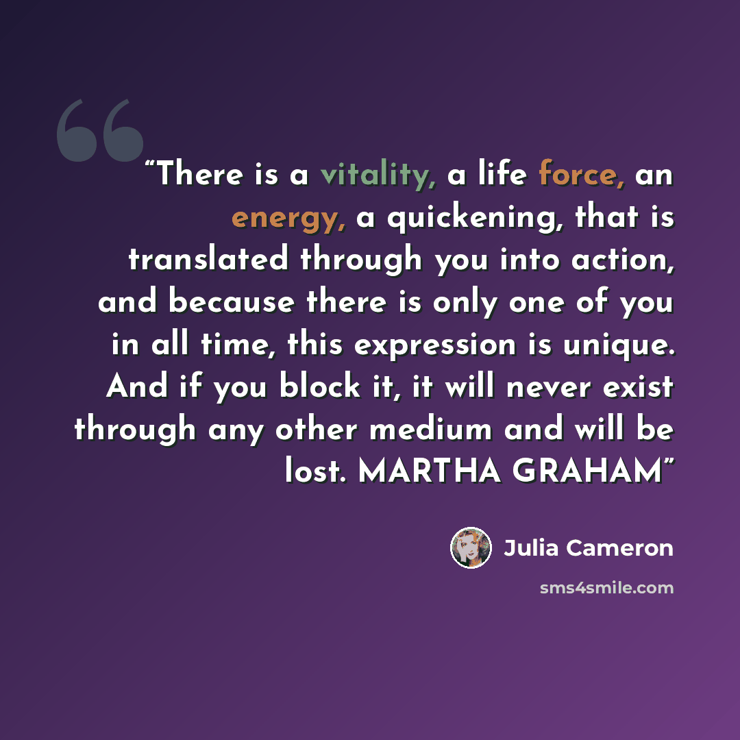 “There is a vitality, a life force, an energy, a quickening, that is translated through you into action, and because there is only one of you in all time, this expression is unique. And if you block it, it will never exist through any other medium and will be lost. MARTHA GRAHAM” quote by Julia Cameron