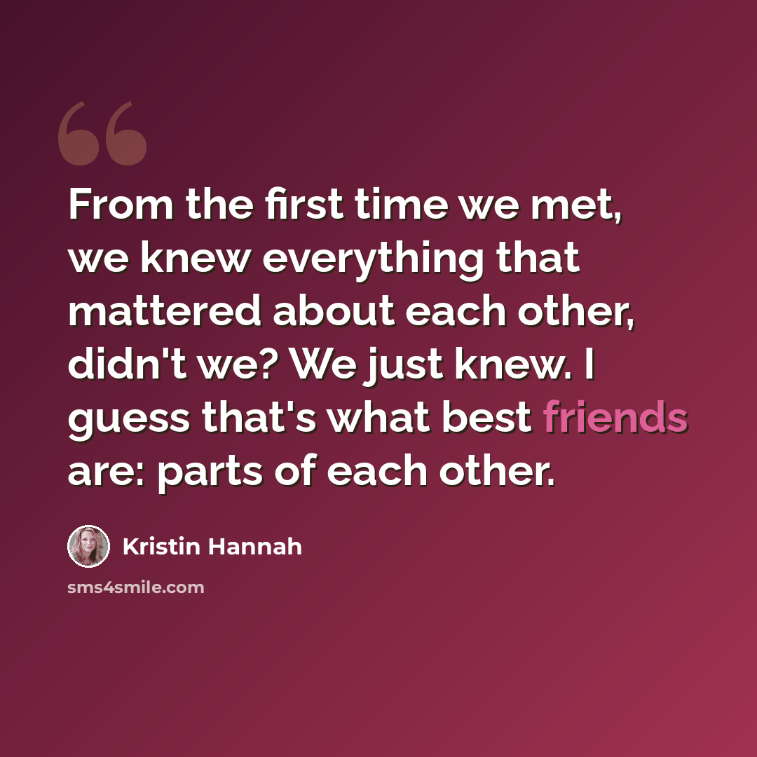 “From the first time we met, we knew everything that mattered about each other, didn't we? We just knew. I guess that's what best friends are: parts of each other.” quote by Kristin Hannah