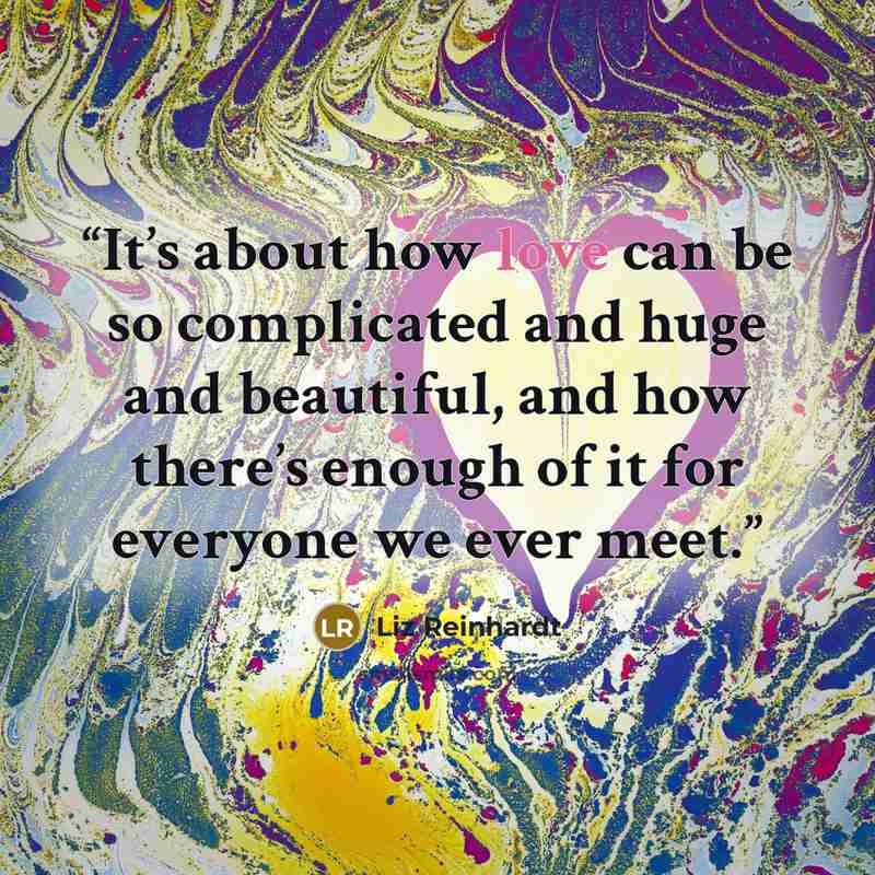 “It’s about how love can be so complicated and huge and beautiful, and how there’s enough of it for everyone we ever meet.” quote by Liz Reinhardt