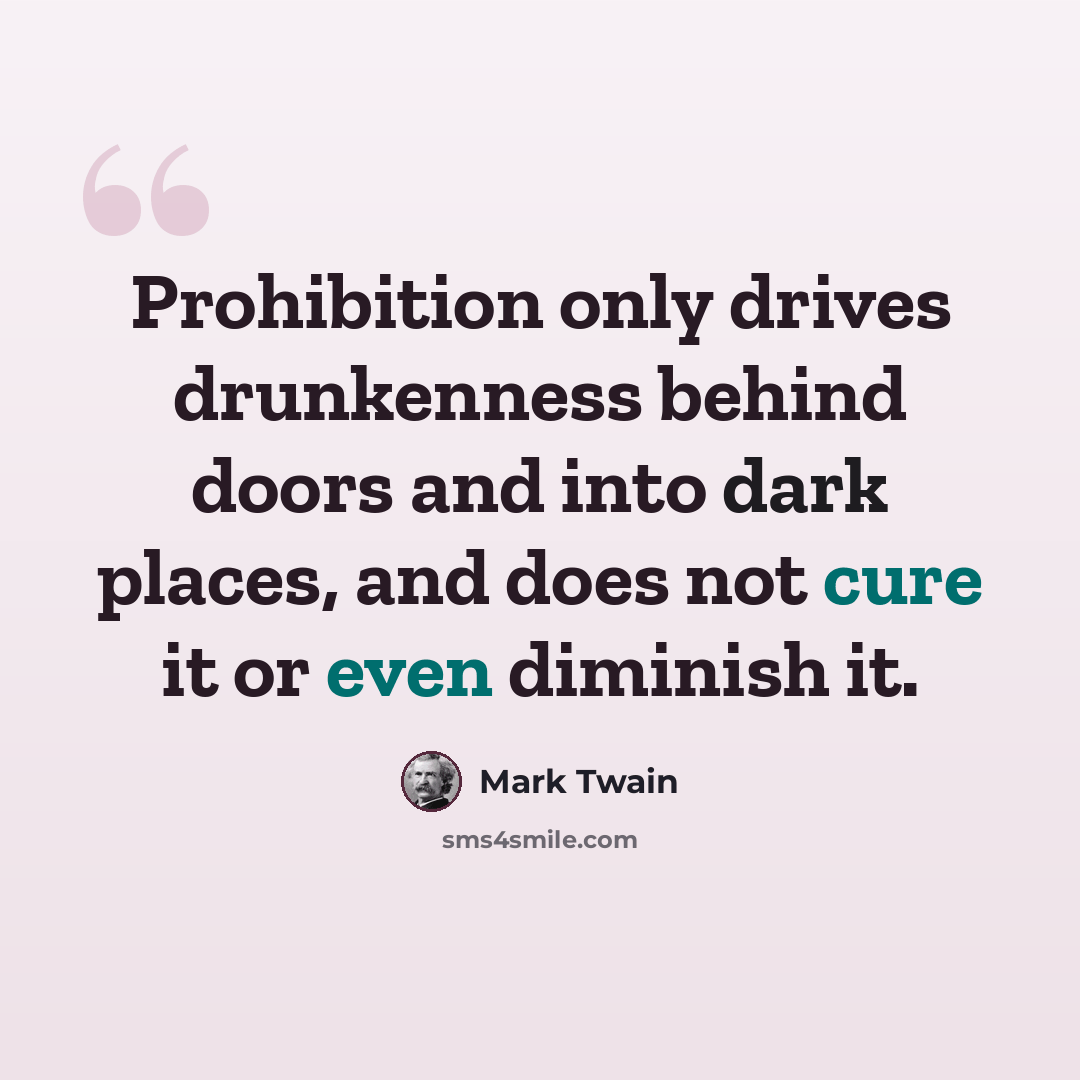 “Prohibition only drives drunkenness behind doors and into dark places, and does not cure it or even diminish it.” quote by Mark Twain