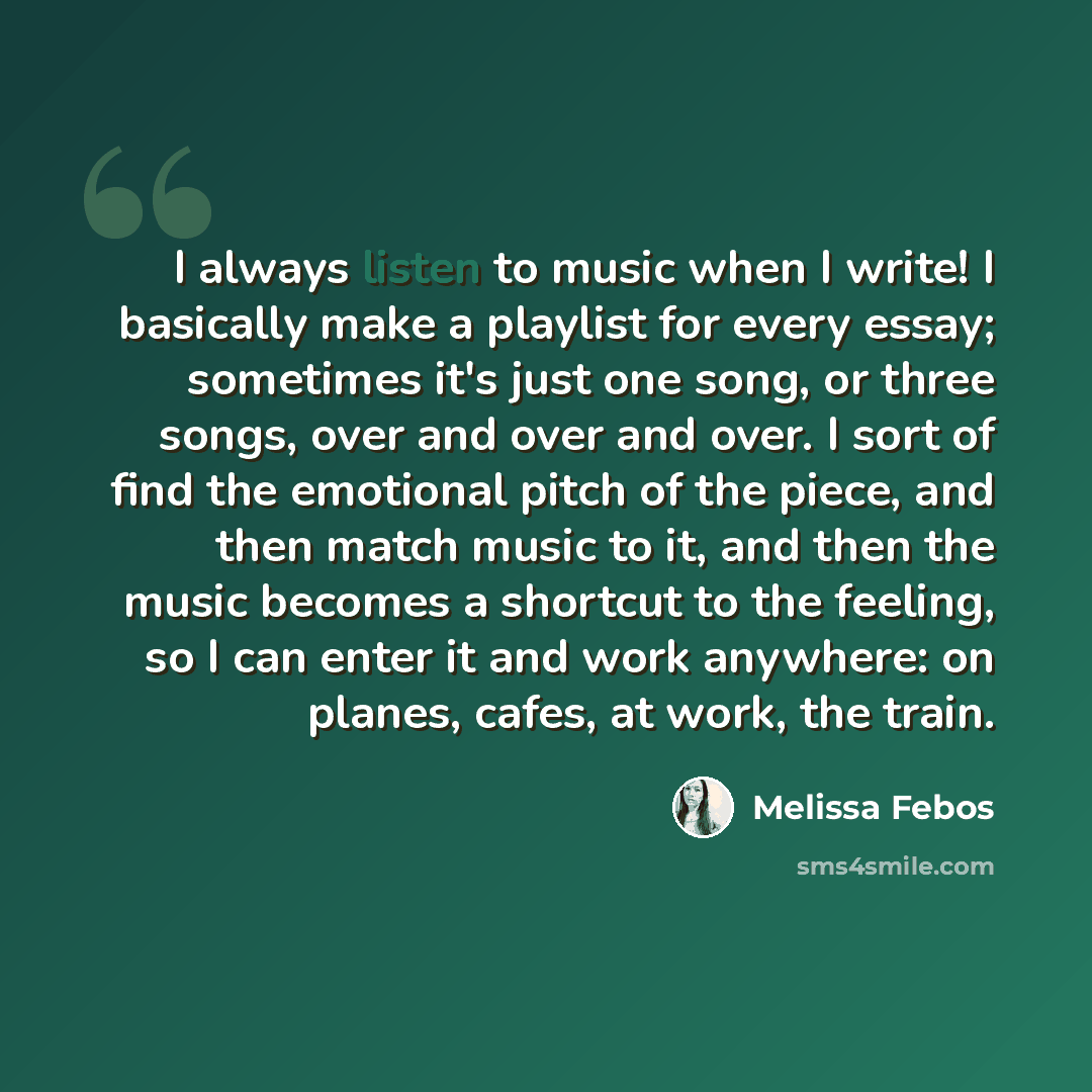 “I always listen to music when I write! I basically make a playlist for every essay; sometimes it's just one song, or three songs, over and over and over. I sort of find the emotional pitch of the piece, and then match music to it, and then the music becomes a shortcut to the feeling, so I can…” quote by Melissa Febos