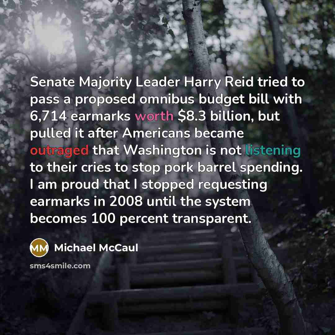 “Senate Majority Leader Harry Reid tried to pass a proposed omnibus budget bill with 6,714 earmarks worth $8.3 billion, but pulled it after Americans became outraged that Washington is not listening to their cries to stop pork barrel spending. I am proud that I stopped requesting earmarks in 2008…” quote by Michael McCaul