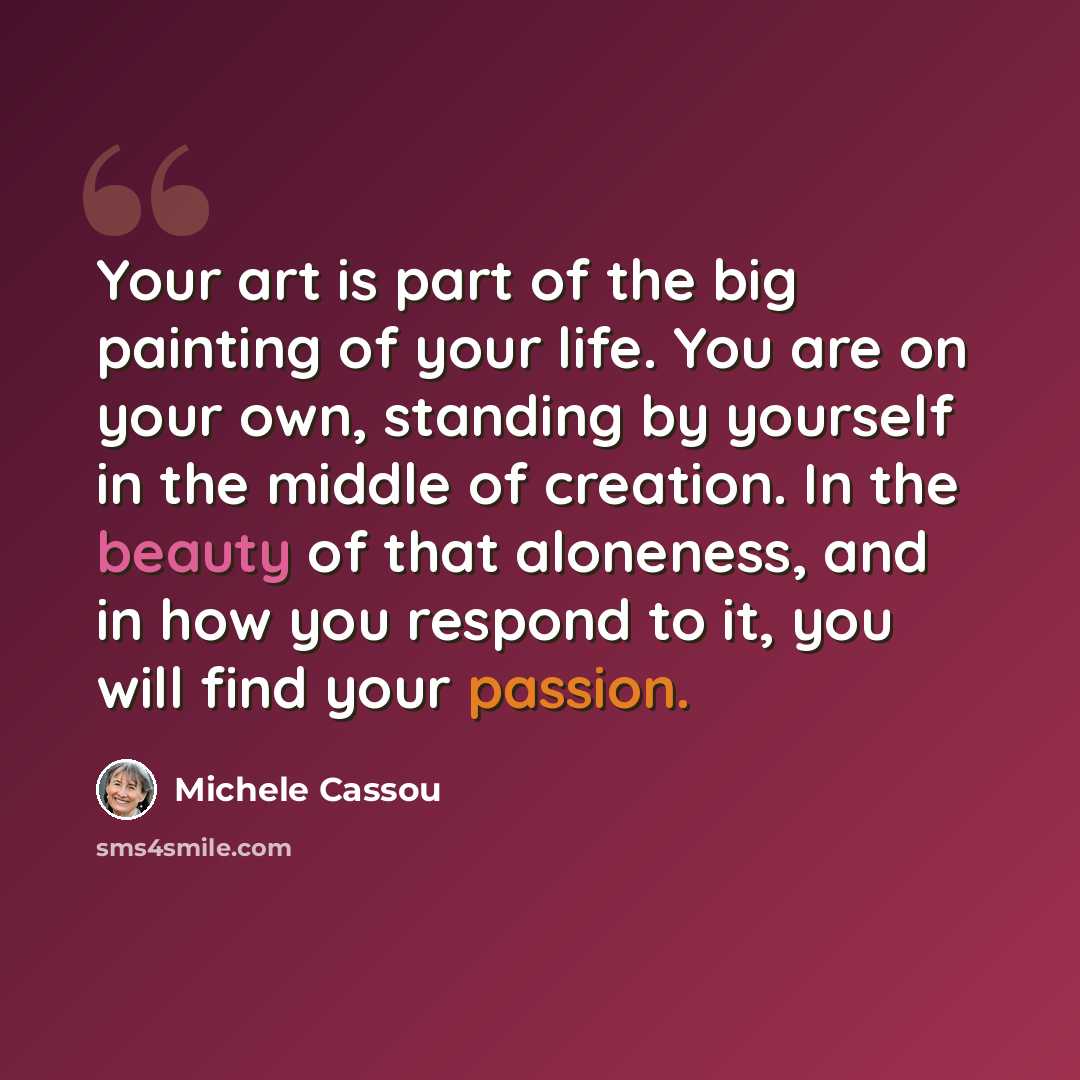 “Your art is part of the big painting of your life. You are on your own, standing by yourself in the middle of creation. In the beauty of that aloneness, and in how you respond to it, you will find your passion.” quote by Michele Cassou