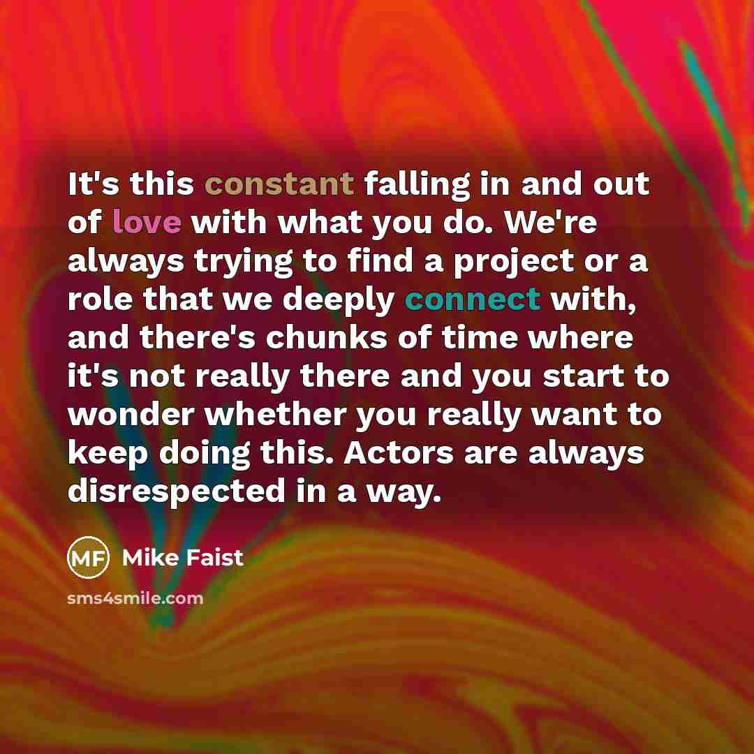 “It's this constant falling in and out of love with what you do. We're always trying to find a project or a role that we deeply connect with, and there's chunks of time where it's not really there and you start to wonder whether you really want to keep doing this. Actors are always disrespected in…” quote by Mike Faist