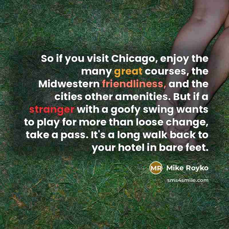 “So if you visit Chicago, enjoy the many great courses, the Midwestern friendliness, and the cities other amenities. But if a stranger with a goofy swing wants to play for more than loose change, take a pass. It's a long walk back to your hotel in bare feet.” quote by Mike Royko