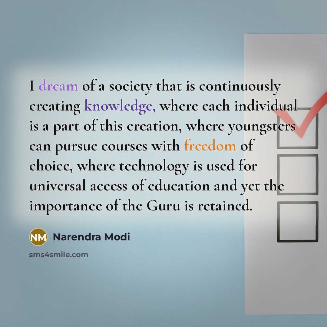 “I dream of a society that is continuously creating knowledge, where each individual is a part of this creation, where youngsters can pursue courses with freedom of choice, where technology is used for universal access of education and yet the importance of the Guru is retained.” quote by Narendra Modi
