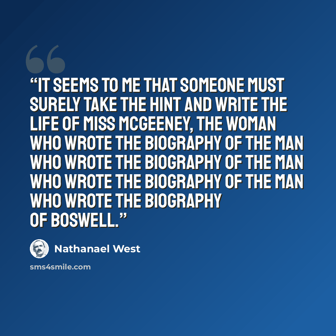 “It seems to me that someone must surely take the hint and write the life of Miss McGeeney, the woman who wrote the biography of the man who wrote the biography of the man who wrote the biography of the man who wrote the biography of Boswell.” quote by Nathanael West